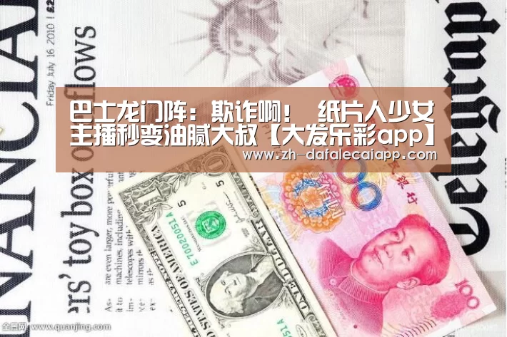 巴士龙门阵:欺诈啊! 纸片人少女主播秒变油腻大叔【大发乐彩app】(图4) 大发乐彩app