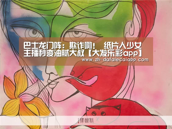 巴士龙门阵：欺诈啊！ 纸片人少女主播秒变油腻大叔【大发乐彩app】