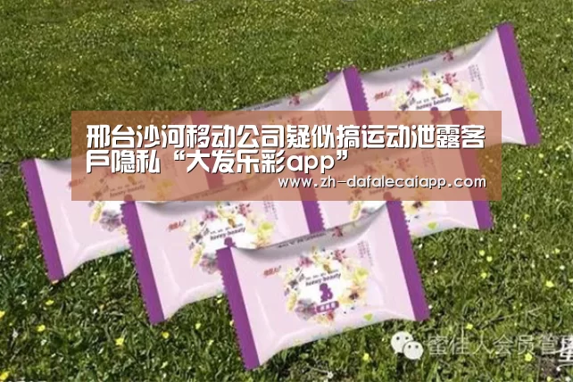 
邢台沙河移动公司疑似搞运动泄露客户隐私“大发乐彩app”
